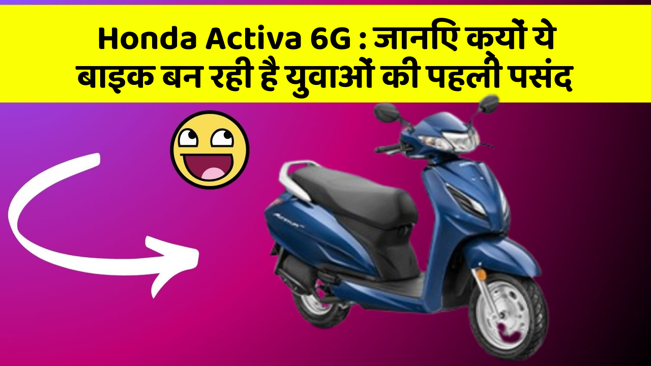 Honda Activa 6G: जानिए क्यों ये बाइक बन रही है युवाओं की पहली पसंद