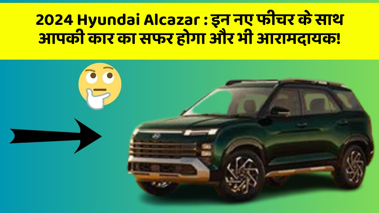 2024 Hyundai Alcazar: इन नए फीचर के साथ आपकी कार का सफर होगा और भी आरामदायक!